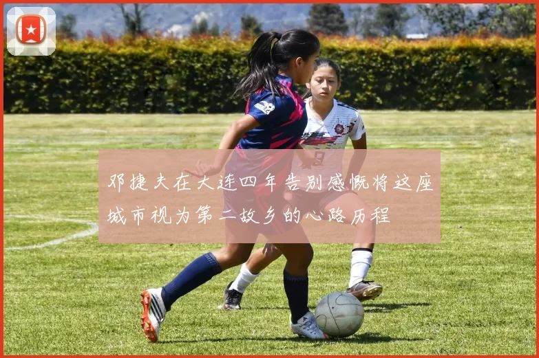 邓捷夫在大连四年告别感慨将这座城市视为第二故乡的心路历程