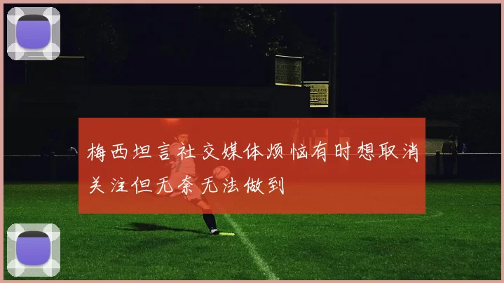 梅西坦言社交媒体烦恼有时想取消关注但无奈无法做到