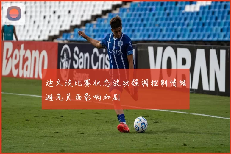 迪文谈比赛状态波动强调控制情绪避免负面影响加剧