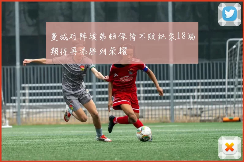 曼城对阵埃弗顿保持不败纪录18场期待再添胜利荣耀