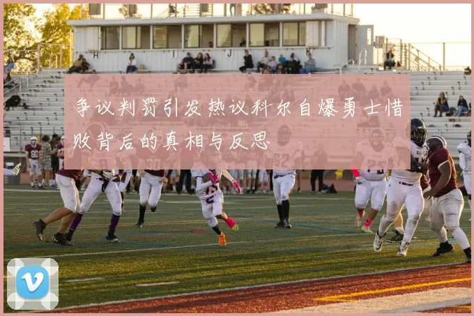 争议判罚引发热议科尔自爆勇士惜败背后的真相与反思