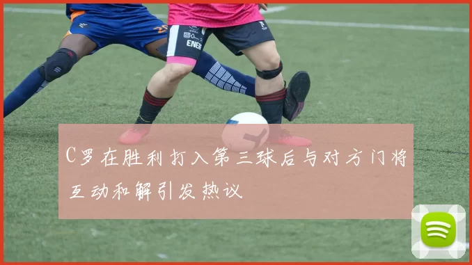 C罗在胜利打入第三球后与对方门将互动和解引发热议