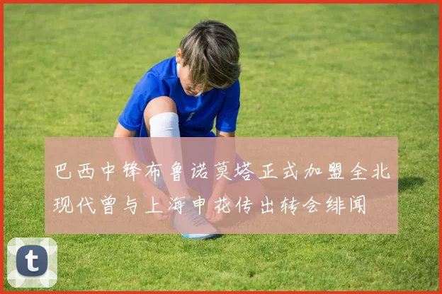 巴西中锋布鲁诺莫塔正式加盟全北现代曾与上海申花传出转会绯闻