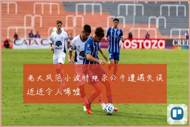 老大风范小波特绝杀公牛遭遇失误连连令人唏嘘