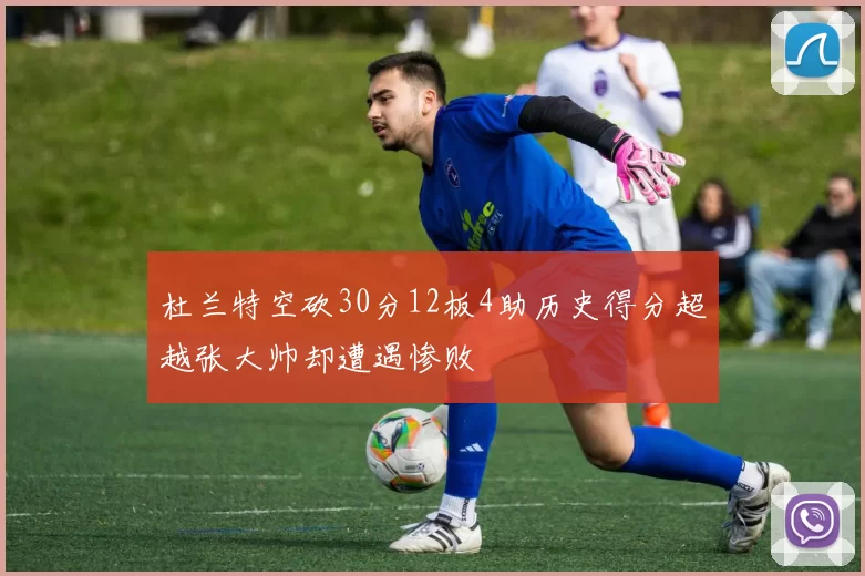 杜兰特空砍30分12板4助历史得分超越张大帅却遭遇惨败