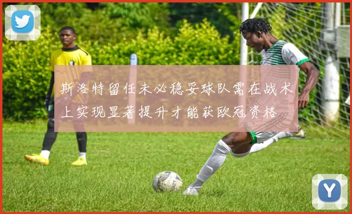 斯洛特留任未必稳妥球队需在战术上实现显著提升才能获欧冠资格